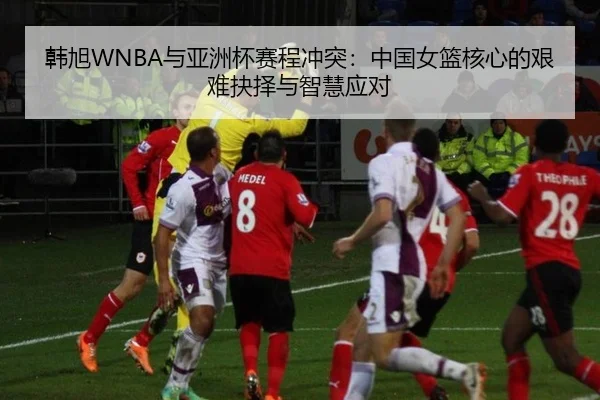 韩旭WNBA与亚洲杯赛程冲突：中国女篮核心的艰难抉择与智慧应对