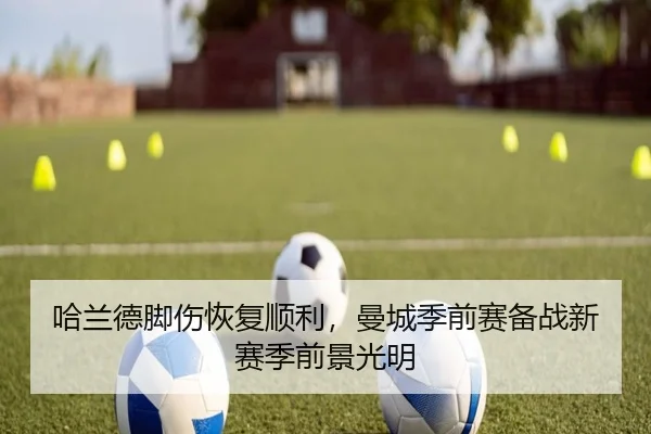 哈兰德脚伤恢复顺利，曼城季前赛备战新赛季前景光明