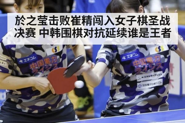 於之莹击败崔精闯入女子棋圣战决赛 中韩围棋对抗延续谁是王者